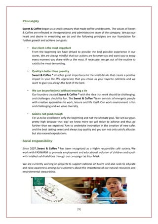 Philosophy

Sweet & Coffee began as a small company that made coffee and desserts. The values of Sweet
& Coffee are reflected in the operational and administrative team of the company. We put our
heart and desire in everything we do and the following principles are our foundation for
further growth and achieve our goals:

   •   Our client is the most important
       From the beginning we have strived to provide the best possible experience in our
       stores. We are always mindful that our actions are to serve you and want you to enjoy
       every moment you share with us the most. If necessary, we get out of the routine to
       satisfy the most demanding.

   •   Quality is better than quantity
       Sweet & Coffee ® attaches great importance to the small details that create a positive
       impact in your life. We appreciate that you chose as your favorite cafeteria and we
       want to give you always the best of the best.

   •   We can be professional without wearing a tie
       Our founders created Sweet & Coffee ® with the idea that work should be challenging,
       and challenges should be fun. The Sweet & Coffee ®team consists of energetic people
       with creative approaches to work, leisure and life itself. Our work environment is fun
       and challenging and we value diversity.

   •   Good is not good enough
       For us to be excellent is only the beginning and not the ultimate goal. We set our goals
       pretty high because that way we know more we will strive to achieve and thus go
       further than we expected. Aim to undertake innovation in the creation of new cafes
       and the best tasting sweet and always top quality and you can not only satisfy alltastes
       but also exceed expectations.

Social responsibility

Since 2007, Sweet & Coffee ® has been recognized as a highly responsible café society. We
work with FASINARM to promote employment and educational inclusion of children and youth
with intellectual disabilities through our campaign Let Your Mark.

We are currently working on projects to support national art talent and also seek to educate
and raise awareness among our customers about the importance of our natural resources and
environmental stewardship.




                                             [9]
 