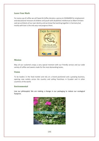 Leave Your Mark

For every cup of coffee we sell Sweet & Coffee donates a penny to FASINARM for employment
and educational inclusion of children and youth with disabilities intellectual as Albert Einstein
said we architects of our own destiny and we know that working together in harmony but
mostly with love is the only way real progress there.




Mission

May all our customers enjoy a very special moment with our friendly service and our wide
variety of coffee and sweets made for the most demanding tastes.

Vision

To be leaders in the food market and rely on a brand positioned and a growing business,
opening new outlets across the country and selling franchises in Ecuador and in other
countries of the world.

Environmental

Live our philosophy! We are making a change in our packaging to reduce our ecological
footprint.




                                              [10]
 