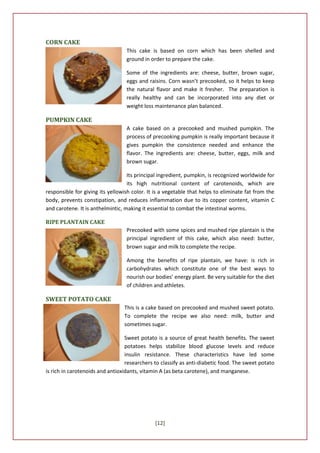 CORN CAKE
                                  This cake is based on corn which has been shelled and
                                  ground in order to prepare the cake.

                                  Some of the ingredients are: cheese, butter, brown sugar,
                                  eggs and raisins. Corn wasn’t precooked, so it helps to keep
                                  the natural flavor and make it fresher. The preparation is
                                  really healthy and can be incorporated into any diet or
                                  weight loss maintenance plan balanced.

PUMPKIN CAKE
                                  A cake based on a precooked and mushed pumpkin. The
                                  process of precooking pumpkin is really important because it
                                  gives pumpkin the consistence needed and enhance the
                                  flavor. The ingredients are: cheese, butter, eggs, milk and
                                  brown sugar.

                                   Its principal ingredient, pumpkin, is recognized worldwide for
                                   its high nutritional content of carotenoids, which are
responsible for giving its yellowish color. It is a vegetable that helps to eliminate fat from the
body, prevents constipation, and reduces inflammation due to its copper content, vitamin C
and carotene. It is anthelmintic, making it essential to combat the intestinal worms.

RIPE PLANTAIN CAKE
                                  Precooked with some spices and mushed ripe plantain is the
                                  principal ingredient of this cake, which also need: butter,
                                  brown sugar and milk to complete the recipe.

                                  Among the benefits of ripe plantain, we have: is rich in
                                  carbohydrates which constitute one of the best ways to
                                  nourish our bodies’ energy plant. Be very suitable for the diet
                                  of children and athletes.

SWEET POTATO CAKE
                                 This is a cake based on precooked and mushed sweet potato.
                                 To complete the recipe we also need: milk, butter and
                                 sometimes sugar.

                                  Sweet potato is a source of great health benefits. The sweet
                                  potatoes helps stabilize blood glucose levels and reduce
                                  insulin resistance. These characteristics have led some
                                  researchers to classify as anti-diabetic food. The sweet potato
is rich in carotenoids and antioxidants, vitamin A (as beta carotene), and manganese.




                                              [12]
 