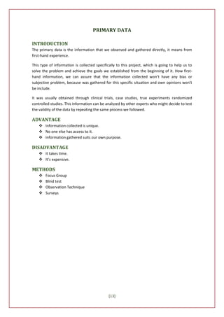 PRIMARY DATA

INTRODUCTION
The primary data is the information that we observed and gathered directly, it means from
first-hand experience.

This type of information is collected specifically to this project, which is going to help us to
solve the problem and achieve the goals we established from the beginning of it. How first-
hand information, we can assure that the information collected won’t have any bias or
subjective problem, because was gathered for this specific situation and own opinions won’t
be include.

It was usually obtained through clinical trials, case studies, true experiments randomized
controlled studies. This information can be analyzed by other experts who might decide to test
the validity of the data by repeating the same process we followed.

ADVANTAGE
     Information collected is unique.
     No one else has access to it.
     Information gathered suits our own purpose.

DISADVANTAGE
     It takes time.
     It’s expensive.

METHODS
       Focus Group
       Blind test
       Observation Technique
       Surveys




                                             [13]
 