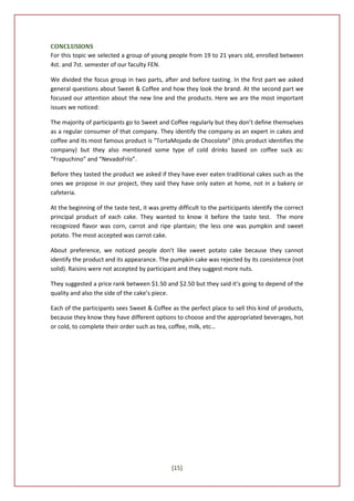 CONCLUSIONS
For this topic we selected a group of young people from 19 to 21 years old, enrolled between
4st. and 7st. semester of our faculty FEN.

We divided the focus group in two parts, after and before tasting. In the first part we asked
general questions about Sweet & Coffee and how they look the brand. At the second part we
focused our attention about the new line and the products. Here we are the most important
issues we noticed:

The majority of participants go to Sweet and Coffee regularly but they don’t define themselves
as a regular consumer of that company. They identify the company as an expert in cakes and
coffee and its most famous product is “TortaMojada de Chocolate” (this product identifies the
company) but they also mentioned some type of cold drinks based on coffee suck as:
“Frapuchino” and “NevadoFrío”.

Before they tasted the product we asked if they have ever eaten traditional cakes such as the
ones we propose in our project, they said they have only eaten at home, not in a bakery or
cafeteria.

At the beginning of the taste test, it was pretty difficult to the participants identify the correct
principal product of each cake. They wanted to know it before the taste test. The more
recognized flavor was corn, carrot and ripe plantain; the less one was pumpkin and sweet
potato. The most accepted was carrot cake.

About preference, we noticed people don’t like sweet potato cake because they cannot
identify the product and its appearance. The pumpkin cake was rejected by its consistence (not
solid). Raisins were not accepted by participant and they suggest more nuts.

They suggested a price rank between $1.50 and $2.50 but they said it’s going to depend of the
quality and also the side of the cake’s piece.

Each of the participants sees Sweet & Coffee as the perfect place to sell this kind of products,
because they know they have different options to choose and the appropriated beverages, hot
or cold, to complete their order such as tea, coffee, milk, etc…




                                               [15]
 