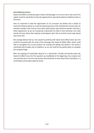 RECOMMENDATIONS
Sweet and Coffee has diversity type of cakes and beverage in its current menu. But some of its
regular costumer would like to have the opportunity to also eat Ecuadorian traditional cakes in
the menu.

How it’s important to take the appreciation of our consumer we believe that is better to
launch the whole products as a new line improving some of the characteristic of each cake, for
example: pumpkin cake must be more solid, sweet potato cake should be sweeter and have a
better appearance, so we can incorporate a decoration to make it more attractive. Corn cake
should not have raisins (the majority of participants don’t like it) and the carrot cake should
have more nuts.

We strongly believe that our line would fix perfectly with Sweet and Coffee brand. Our line
could be consumed with the some of the beverage that Sweet & Coffee offers, which could
help to strengthen the current products by creating and adding new desserts. The brand is
committed with Ecuador and its traditions, so our line could be the perfect piece to complete
the company image.

Why not enjoying all homemade desserts at a well-known, friendly and homely place like
Sweet & Coffee?It was the first question we established at the beginning of our project and
now we know we’re not the only persons who would like to have those kinds of products in a
comfortable and strong Ecuadorian brand.




                                             [16]
 
