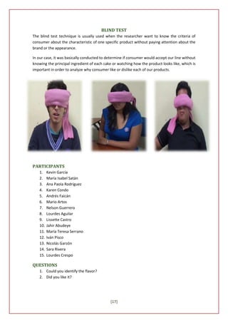 BLIND TEST
The blind test technique is usually used when the researcher want to know the criteria of
consumer about the characteristic of one specific product without paying attention about the
brand or the appearance.

In our case, it was basically conducted to determine if consumer would accept our line without
knowing the principal ingredient of each cake or watching how the product looks like, which is
important in order to analyze why consumer like or dislike each of our products.




PARTICIPANTS
   1.    Kevin García
   2.    María Isabel Satán
   3.    Ana Paola Rodríguez
   4.    Karen Condo
   5.    Andrés Faicán
   6.    Mario Artos
   7.    Nelson Guerrero
   8.    Lourdes Aguilar
   9.    Lissette Castro
   10.   Jahir Abudeye
   11.   María Teresa Serrano
   12.   Iván Pisco
   13.   Nicolás Garzón
   14.   Sara Rivera
   15.   Lourdes Crespo

QUESTIONS
   1. Could you identify the flavor?
   2. Did you like it?




                                             [17]
 