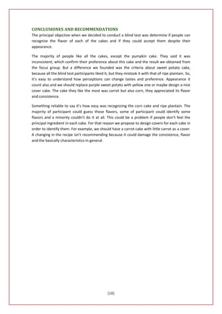 CONCLUSIONES AND RECOMMENDATIONS
The principal objective when we decided to conduct a blind test was determine if people can
recognize the flavor of each of the cakes and if they could accept them despite their
appearance.

The majority of people like all the cakes, except the pumpkin cake. They said it was
inconsistent; which confirm their preference about this cake and the result we obtained from
the focus group. But a difference we founded was the criteria about sweet potato cake,
because all the blind test participants liked it, but they mistook it with that of ripe plantain. So,
it’s easy to understand how perceptions can change tastes and preference. Appearance it
count also and we should replace purple sweet potato with yellow one or maybe design a nice
cover cake. The cake they like the most was carrot but also corn, they appreciated its flavor
and consistence.

Something reliable to say it’s how easy was recognizing the corn cake and ripe plantain. The
majority of participant could guess those flavors, some of participant could identify some
flavors and a minority couldn’t do it at all. This could be a problem if people don’t feel the
principal ingredient in each cake. For that reason we propose to design covers for each cake in
order to identify them. For example, we should have a carrot cake with little carrot as a cover.
A changing in the recipe isn’t recommending because it could damage the consistence, flavor
and the basically characteristics in general.




                                                [18]
 