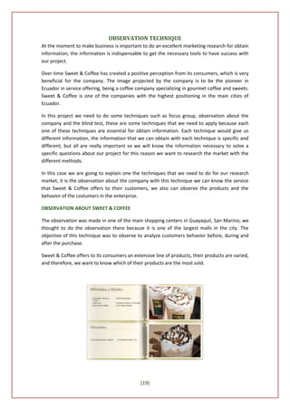OBSERVATION TECHNIQUE
At the moment to make business is important to do an excellent marketing research for obtain
information; the information is indispensable to get the necessary tools to have success with
our project.

Over time Sweet & Coffee has created a positive perception from its consumers, which is very
beneficial for the company. The image projected by the company is to be the pioneer in
Ecuador in service offering, being a coffee company specializing in gourmet coffee and sweets.
Sweet & Coffee is one of the companies with the highest positioning in the main cities of
Ecuador.

In this project we need to do some techniques such as focus group, observation about the
company and the blind test, these are some techniques that we need to apply because each
one of these techniques are essential for obtain information. Each technique would give us
different information, the information that we can obtain with each technique is specific and
different, but all are really important so we will know the information necessary to solve a
specific questions about our project for this reason we want to research the market with the
different methods.

In this case we are going to explain one the techniques that we need to do for our research
market, it is the observation about the company with this technique we can know the service
that Sweet & Coffee offers to their customers, we also can observe the products and the
behavior of the costumers in the enterprise.

OBSERVATION ABOUT SWEET & COFFEE

The observation was made in one of the main shopping centers in Guayaquil, San Marino; we
thought to do the observation there because it is one of the largest malls in the city. The
objective of this technique was to observe to analyze customers behavior before, during and
after the purchase.

Sweet & Coffee offers to its consumers an extensive line of products, their products are varied,
and therefore, we want to know which of their products are the most sold.




                                             [19]
 