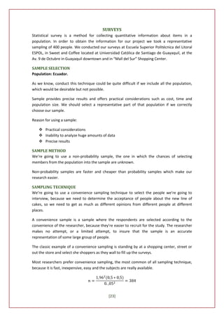 SURVEYS
Statistical survey is a method for collecting quantitative information about items in a
population. In order to obtain the information for our project we took a representative
sampling of 400 people. We conducted our surveys at Escuela Superior Politécnica del Litoral
ESPOL, in Sweet and Coffee located at Universidad Católica de Santiago de Guayaquil, at the
Av. 9 de Octubre in Guayaquil downtown and in “Mall del Sur” Shopping Center.

SAMPLE SELECTION
Population: Ecuador.

As we know, conduct this technique could be quite difficult if we include all the population,
which would be desirable but not possible.

Sample provides precise results and offers practical considerations such as cost, time and
population size. We should select a representative part of that population if we correctly
choose our sample.

Reason for using a sample:

    Practical considerations
    Inability to analyze huge amounts of data
    Precise results

SAMPLE METHOD
We’re going to use a non-probability sample, the one in which the chances of selecting
members from the population into the sample are unknown.

Non-probability samples are faster and cheaper than probability samples which make our
research easier.

SAMPLING TECHNIQUE
We’re going to use a convenience sampling technique to select the people we’re going to
interview, because we need to determine the acceptance of people about the new line of
cakes, so we need to get as much as different opinions from different people at different
places.

A convenience sample is a sample where the respondents are selected according to the
convenience of the researcher, because they’re easier to recruit for the study. The researcher
makes no attempt, or a limited attempt, to insure that the sample is an accurate
representation of some large group of people.

The classic example of a convenience sampling is standing by at a shopping center, street or
out the store and select she shoppers as they wall to fill up the surveys.

Most researchers prefer convenience sampling, the most common of all sampling technique,
because it is fast, inexpensive, easy and the subjects are really available.




                                             [23]
 