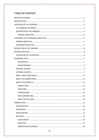 TABLE OF CONTENT
EXECUTIVE SUMMER ..................................................................................................................... 1
INTRODUCTION ............................................................................................................................. 4
HYPOTHESIS OF THE RESEARCH .................................................................................................... 5
   THE PROBLEM STATEMENT....................................................................................................... 5
   DESCRIPTION OF THE PROBLEM ............................................................................................... 5
       GENERAL OBJECTIVES............................................................................................................ 5
STATEMENT OF THE RESEARCH OBJECTIVES ................................................................................ 5
   PRIMARY OBJECTIVES................................................................................................................ 5
   SECONDARY OBJECTIVES ........................................................................................................... 5
DESCRIPTION OF THE COMPANY .................................................................................................. 6
RESEARCH METHOD ...................................................................................................................... 6
   DESCRIPTION OF THE METHOD................................................................................................. 6
SECONDARY DATA ......................................................................................................................... 7
       ADVANTAGES ........................................................................................................................ 7
       DISADVANTAGES ................................................................................................................... 7
   INTERNAL SOURCES................................................................................................................... 7
   EXTERNAL SOURCES .................................................................................................................. 7
   ABOUT SWEET AND COFFEE...................................................................................................... 8
   ABOUT THE COMPETITION...................................................................................................... 11
   ABOUT THE PRODUCTS ........................................................................................................... 11
       CARROT CAKE ...................................................................................................................... 11
       CORN CAKE .......................................................................................................................... 12
       PUMPKIN CAKE.................................................................................................................... 12
       RIPE PLANTAIN CAKE ........................................................................................................... 12
       SWEET POTATO CAKE .......................................................................................................... 12
PRIMARY DATA ............................................................................................................................ 13
   INTRODUCTION ....................................................................................................................... 13
   ADVANTAGE ............................................................................................................................ 13
   DISADVANTAGE ....................................................................................................................... 13
   METHODS ................................................................................................................................ 13
       FOCUS GROUP ..................................................................................................................... 14
       BLIND TEST .......................................................................................................................... 17
       OBSERVATION TECHNIQUE ................................................................................................. 19

                                                                     [2]
 