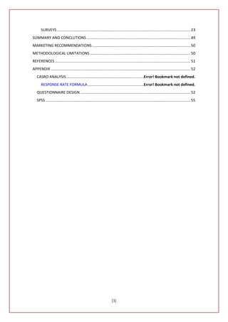 SURVEYS .............................................................................................................................. 23
SUMMARY AND CONCLUTIONS .................................................................................................. 49
MARKETING RECOMMENDATIONS ............................................................................................. 50
METHODOLOGICAL LIMITATIONS ............................................................................................... 50
REFERENCES ................................................................................................................................ 51
APPENDIX .................................................................................................................................... 52
   CASRO ANALYSIS .........................................................................Error! Bookmark not defined.
       RESPONSE RATE FORMULA .....................................................Error! Bookmark not defined.
   QUESTIONNAIRE DESIGN ........................................................................................................ 52
   SPSS ......................................................................................................................................... 55




                                                                       [3]
 