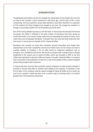 INTRODUCTION

The globalized world where we live has changed the eating habits of the people, the time that
we have at the actuality is short compared to with years ago, and the pace of life is more
accelerating. The time to perform various daily activities is very short; therefore it is important
to find a balance for these changes to be coupled to our lives, this change has resulted in a
change in consumption patterns for all the people around the word.

One of the most profitable businesses is the fast food. In recent years the demand of fast food
has grown, this effect is reflected in the great number of businesses that have sprung up
around the world. In our country, those restaurants are expanding the number of stores in the
major cities such as Guayaquil and Quito. In Ecuador there are many fast food restaurants that
have arisen in recent years an example of this is Sweet & Coffee.

Businesses that succeed are those who constantly reinvent themselves and change their
characteristics to be more competitive and not lose market share; for this reason we need to
consider whether to introduce a line of cakes based on traditional ingredients such as
pumpkins, corn, breadfruits and carrots. We will do our project with a company that is already
established in the market such as Sweet & Coffee, which was founded in 1997 as the first
coffee shop specialized in gourmet coffee and sweets in Ecuador. Sweet & Coffee is a company
that is successful in the Ecuadorian market; this is due to the quality of their product and good
service they provide to their customers.

It is becoming more common that consumers require companies to make constant changes in
products or services they offer to maintain their loyalty to the company. To introduce a new
line of cakes in this company could be a great strategy for Sweet & Coffee for this reason we
want to do a project in which we have to do a market study of a business that is in constant
growth how is the enterprises of fast food.




                                                [4]
 