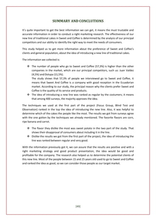 SUMMARY AND CONCLUTIONS

It’s quite important to get the best information we can get, it means the must trustable and
accurate information in order to conduct a right marketing research. The effectiveness of our
new line of traditional cakes in Sweet and Coffee is determined by the analysis of our principal
competitors and our ability to identify the right way to meet the needs of consumers.

This study helped us to get more information about the preference of Sweet and Coffee’s
clients and general population, about the idea of introducing a new line of traditional cakes.

The information we collected is:

     The number of people who go to Sweet and Coffee (57,3%) is higher than the other
      companies in the market, which are our principal competitors, such us: Juan Valdez
      (4,5%) and Dolupa (11,5%).
      The study shows that 57,3% of people we interviewed go to Sweet and Coffee, it
      means that Sweet And Coffee is a company with good reception in the Ecuadorian
      market. According to our study, the principal reason why the clients prefer Sweet and
      Coffee is the quality of its service and products.
     The idea of introducing a new line was ranked as regular by the costumers; it means
      that among 400 surveys, the majority approves the idea.

The techniques we used at the first part of the project (Focus Group, Blind Test and
Observation) ranked in the top the idea of introducing the new line. Also, it was helpful to
determine which of the cakes the people like the most. The results we got from surveys agree
with the one gotten by the techniques we already mentioned. The favorite flavors are corn,
ripe banana and carrot.

     The flavor they dislike the most was sweet potato in the two part of the study. That
      shows their disapproval of consumers about including it in the line.
     Dislike the results we got from the first part of the project, the idea of introducing the
      line was ranked between regular and very good.

With the information previously got it, we can assure that the results are positive and with a
right marketing strategy and good product presentation, the idea would be good and
profitable for the company. The research also helped us to determine the potential clients of
this new line. Most of the people between 15 and 25 years old used to go to Sweet and Coffee
and ranked the idea as good, so we can consider those people as our target market.




                                             [49]
 