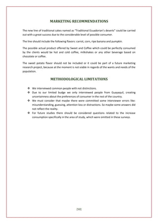 MARKETING RECOMMENDATIONS

The new line of traditional cakes named as “Traditional Ecuadorian’s deserts” could be carried
out with a great success due to the considerable level of possible consumer.

The line should include the following flavors: carrot, corn, ripe banana and pumpkin.

The possible actual product offered by Sweet and Coffee which could be perfectly consumed
by the clients would be hot and cold coffee, milkshakes or any other beverage based on
chocolate or coffee.

The sweet potato flavor should not be included or it could be part of a future marketing
research project, because at the moment is not viable in regards of the wants and needs of the
population.

                       METHODOLOGICAL LIMITATIONS

     We interviewed common people with not distinctions.
     Due to our limited budge we only interviewed people from Guayaquil, creating
      uncertainness about the preferences of consumer in the rest of the country.
     We must consider that maybe there were committed some interviewer errors like:
      misunderstanding, guessing, attention loss or distractions. So maybe some answers did
      not reflect the reality.
     For future studies there should be considered questions related to the increase
      consumption specifically in the area of study, which were omitted in these surveys.




                                             [50]
 