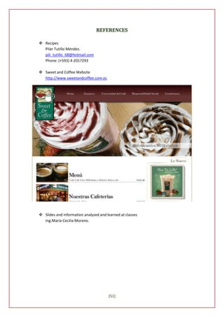 REFERENCES

 Recipes
  Pilar Tutillo Méndez.
  pili_tutillo_68@hotmail.com
  Phone: (+593) 4-2017293

 Sweet and Coffee Website
  http://www.sweetandcoffee.com.ec




 Slides and information analyzed and learned at classes
  Ing.María Cecilia Moreno.




                                       [51]
 