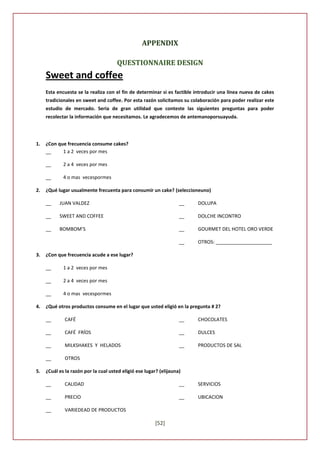 APPENDIX

                                      QUESTIONNAIRE DESIGN
     Sweet and coffee
     Esta encuesta se la realiza con el fin de determinar si es factible introducir una línea nueva de cakes
     tradicionales en sweet and coffee. Por esta razón solicitamos su colaboración para poder realizar este
     estudio de mercado. Seria de gran utilidad que conteste las siguientes preguntas para poder
     recolectar la información que necesitamos. Le agradecemos de antemanoporsuayuda.




1.   ¿Con que frecuencia consume cakes?
     __     1 a 2 veces por mes

     __      2 a 4 veces por mes

     __      4 o mas vecespormes

2.   ¿Qué lugar usualmente frecuenta para consumir un cake? (seleccioneuno)

     __    JUAN VALDEZ                                              __   DOLUPA

     __    SWEET AND COFFEE                                         __   DOLCHE INCONTRO

     __    BOMBOM’S                                                 __   GOURMET DEL HOTEL ORO VERDE

                                                                    __   OTROS: _____________________

3.   ¿Con que frecuencia acude a ese lugar?

     __      1 a 2 veces por mes

     __      2 a 4 veces por mes

     __      4 o mas vecespormes

4.   ¿Qué otros productos consume en el lugar que usted eligió en la pregunta # 2?

     __       CAFÉ                                                  __   CHOCOLATES

     __       CAFÉ FRÍOS                                            __   DULCES

     __       MILKSHAKES Y HELADOS                                  __   PRODUCTOS DE SAL

     __       OTROS

5.   ¿Cuál es la razón por la cual usted eligió ese lugar? (elijauna)

     __       CALIDAD                                               __   SERVICIOS

     __       PRECIO                                                __   UBICACION

     __       VARIEDEAD DE PRODUCTOS

                                                        [52]
 
