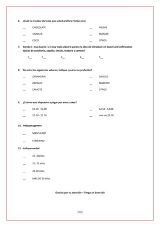 6.   ¿Cuál es el sabor del cake que usted prefiere? (elija uno)

     __         CHOCOLATE                                         __     FRESAS

     __         VAINILLA                                          __     MANJAR

     __         COCO                                              __     OTROS

7.   Siendo 1 muy bueno y 5 muy malo ¿Qué le parece la idea de introducir en Sweet and coffeecakes
     típicos de zanahoria, zapallo, choclo, maduro y camote?

          1__           2__             3__              4__             5__



8.   De entre los siguientes sabores, indique ¿cual es su preferido?

     __         ZANAHORIA                                         __     CHOCLO

     __         ZAPALLO                                           __     MADURO

     __         CAMOTE                                            __     OTROS



9.   ¿Cuánto esta dispuesto a pagar por estos cakes?

     __         $1.50 - $2.00                                     __     $2.50 - $3.00

     __         $2.00 - $2.50                                     __     más de $3.00


10. Indiquesugenero

     __         MASCULINO

     __         FEMENINO

11. Indiquesuedad

     __         15 -20años

     __         21- 25 años

     __         26-30 años

     __         MÁS DE 30 años




                                   Gracias por su atención – Tenga un buen día




                                                       [54]
 