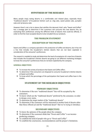 HYPOTHESIS OF THE RESEARCH

Many people enjoy eating deserts in a comfortable and relaxed place, especially those
“traditional deserts” of Ecuadorian kitchen such as: clog cake, sweet potato cake, pumpkin
cake and rip banana cake.

However there’s not a lot or places that satisfies this demand; that’s why “Sweet and Coffee”
has a strategy plan to determine if the customers will consume this new deserts line, by
evaluating their preferences among the different kinds of deserts that could be offered, in
order to find the most accepted deserts to be included into our products.

                             THE PROBLEM STATEMENT

                          DESCRIPTION OF THE PROBLEM

Sweet and Coffee is a company specialist in the production of coffee and deserts, but it has not
a line that includes the Ecuadorian’s kitchen deserts that are not been exploded in
consideration of the consumer’s preferences.

The research is needed to study and determine the level of acceptance of a new line of deserts
that includes the Ecuadorian’s kitchen deserts we going to use different marketing strategies
to know the consumer’s preferences that are not been exploited by the company.

GENERAL OBJECTIVES

     To increase the variety of products that Sweet and Coffee offers.
     To determine if the consumers are disposed to consume Ecuadorian’s kitchen deserts
      at Sweet and Coffee
     To know which the percentage of the participation that Sweet and coffee have in the
      market.

               STATEMENT OF THE RESEARCH OBJECTIVES

                                 PRIMARY OBJECTIVES
     To determine if the new “traditional deserts” line will be accepted by the
      consumers.
     To know which are the “traditional deserts” preferred by the consumer, in order
      to design a new menu.
     To determine the target market of the “traditional deserts”
     To determine if the customers will be interested in another kind of deserts other
      than those offered yet and the “traditional desert” that we’re trying to introduce.

                               SECONDARY OBJECTIVES
     To know the opinions of the people about the company.
     To determine if the customers think that “Sweet and Coffee” is an income-
      producing company.
     To establish the kind of people who go to “Sweet and Coffee”
     To establish the conclusions, recommendations and the project’s limitations.

                                              [5]
 