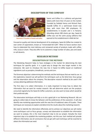 DESCRIPTION OF THE COMPANY

                                                  Sweet and Coffee it's a cafeteria and gourmet
                                                  bakery with more than 14 years on the market.
                                                  Founded by Soledad Hanna and Richard Peet,
                                                  Sweet& Coffee it’s a well-known brand now
                                                  days, with more than 200 employees, 21
                                                  establishments in Ecuador and 1 in Panama.
                                                  Attending almost 200 clients per day, Sweet &
                                                  Coffee was not the same young cafeteria that
    Illustration 1 Founders of Sweet and Coffee   opened its first establishment in Mall del Sol.

Focused on quality and internal development of its employees, Sweet & Coffee has created its
own center of capacitation, known as “Universidad Del Café”. When its future workers learn
how to elaborated the most delicious and renowned variety of products made with coffee,
milk, cocoa or cream. They also offer to its customers a large number of cakes, pies and sweet
or salt desserts.

                                      RESEARCH METHOD
                              DESCRIPTION OF THE METHOD
The Marketing Research helps to have strategies in the market for determining the best
techniques for specifics goals. It is a good way to design the new target market in the
enterprise. We want to introduce the new line in Sweet & Coffee based on traditional
ingredients such as pumpkins, breadfruits, carrots and corn.

The foremost objective is determining the methods and the techniques that we need to use. In
the exploratory research we will perform the techniques such as the blind test, focus group
and the observation about the company. The descriptive research method to be used is the
surveys obtaining additional information.

The first step is to collect information, it is really important to know how to obtain the
information that we want for market research. We will determine which are the products
consumed regularly by the Sweet & Coffee customers, we also want to know which would be
their preferred cake.

The observation techniques will help us to do a good job in our Marketing Research. We are
going to collect data to know the behavior and the preferences of the costumers. It will also
identify new marketing opportunities with the new line of traditional cakes of Ecuador. These
techniques are necessary to explain and determine the results about the marketing research.

We need to identify the information effectively and to achieve our objectives we will realize
some techniques such as focus groups, surveys and observation to establish the information
we want to analyze, this is the most important step to do our project. Actually the most
important step is to establish the marketing problem, not this one. Each method will provide
different information, but all conclusions that we get with each technique will be essential to
obtain the information we need.

                                                  [6]
 