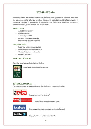 SECONDARY DATA

Secondary data is the information that has previously been gathered by someone other than
the researcher and for other purpose than the research project at hand, this has many uses in
marketing research as applications in economic-trend forecasting, corporate intelligence,
international data, public opinion, and historical data.

ADVANTAGES
     Are obtained quickly
     Are inexpensive
     Are usually available
     Enhance existing primary data
     May achieve research objective

DISADVANTAGES
      Reporting units are incompatible
      Measurement units do not match
      Class definitions are not usable
      Data are outdated

INTERNAL SOURCES

Data that have been collected within the firm

              http://www.sweetandcoffee.com.ec




EXTERNAL SOURCES
Databases supplied by organizations outside the firm for public distribution.




                        http://www.eluniverso.com//


                                http://www.americaeconomia.com/



                        http://www.facebook.com/sweetandcoffee?sk=wall


                        https://twitter.com/#!/sweetandcoffee

                                                [7]
 