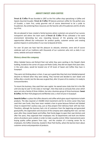 ABOUT SWEET AND COFFEE

Sweet & Coffee ® was founded in 1997 as the first coffee shop specializing in Coffee and
Sweets Gourmet Ecuador. Sweet & Coffee ® features premium coffee for the perfect area
of Ecuador, a team first, candy gourmet and of course determined to be a pride to
Ecuadorians. By combining these resources are the favorite cafe of Ecuadorians and for all who
try it first.

We are pleased to have created a family business where customers are proud of our success
transparent and where the team work of Sweet & Coffee ® has cultivated a fun work
environment demanding but very rewarding because of the growing and learning
opportunities offered. Our enthusiasm for product quality, customer service and creating
positive impacts in communities it’s our clue to beyond all limits.

For over 10 years we have had the pleasure to educate, entertain, serve and of course
celebrate each of our traditions with thousands of our customers who visit us daily in our
stores, website and social networks.

History about the company

When Soledad Hanna and Richard Peet met while they were working in the People's Bank
building, located at the corner of Luque and Pedro Carbo, they did not expect that years later,
in the same place, would be located one of 29 locals of Sweet and Coffee they have in
Guayaquil.

They were not thinking about a chain, it was just a good idea they had since Soledad prepared
desserts to Richard when they were dating. They married and decided to start Sweet and
Coffee after a month, but the idea was so good that, after 13 years of its creation, it is ready to
transcend borders.

To mount the business, they used their own capital. He owned some clubs that hit in the 90s
until one day he said "or the clubs or marriage", then they took so seriously that union which
were not only a family of three children, but also a business group of three businesses: Sweet
& Coffee, the River Park playground and Mambo Juice, a chain of juice in Guayaquil.

Sweet & Coffee is a place that offers desserts and coffee which gives equal importance to both
products. The idea required a $ 50,000 initial investment and for its entire career they have
used their own funds, they have never needed a loan to grow because Richard and Soledad
chose to expand their cautious way, just as they prepare their delicious food: with low heat.
Therefore, although the business had a lot of customers from the beginning and generated
good profits, the organization and structure of the company were adapting their size. Just two
years after they created Sweet and Coffee, Peet family began to open their own kitchens and
after five years, they organized their employees into 10 departments and built one kitchen
where all products were cooked, in order to make a quality control. Other improvements were
buying quality coffee growers from Loja, and the creation of a training center for its
employees, the Coffee University, located in River Park facility, where the barmen learn about
customer service and preparation of products.


                                                [8]
 