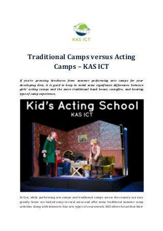 Traditional Camps versus Acting
Camps – KAS ICT
If you're perusing brochures from summer performing arts camps for your
developing diva, it is good to keep in mind some significant differences between
girls' acting camps and the more traditional bunk house, campfire, and boating
type of camp experience.
In fact, while performing arts camps and traditional camps across the country can vary
greatly. Some are tucked away in rural areas and offer some traditional summer camp
activities along with intensive fine arts types of coursework. Still others boast that their
 