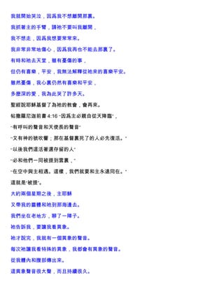 我就開始哭泣，因爲我不想離開那裏。
我抓著主的手臂，請祂不要叫我離開，
我不想走，因爲我想要常常來。
我非常非常地傷心，因爲我再也不能去那裏了。
有時和祂去天堂，雖有憂傷的事，
但仍有喜樂，平安，我無法解釋從祂來的喜樂平安。
雖然憂傷，我心裏仍然有喜樂和平安，
多麼深的愛，我為此哭了許多天。
聖經說耶穌基督了為祂的教會，會再來。
帖撒羅尼迦前書 4:16 “因爲主必親自從天降臨”，
“有呼叫的聲音和天使長的聲音”
“又有神的號吹響；那在基督裏死了的人必先復活。”
“以後我們這活著還存留的人”
“必和他們一同被提到雲裏，”
“在空中與主相遇。這樣，我們就要和主永遠同在。”
這就是“被提”。
大約兩個星期之後，主耶穌
又帶我的靈體和祂到那海邊去。
我們坐在老地方，聊了一陣子。
祂告訴我，要讓我看異象。
祂才說完，我就有一個異象的聲音。
每次祂讓我看特殊的異象，我都會有異象的聲音。
從我體內和腹部傳出來。
這異象聲音很大聲，而且持續很久。
 
