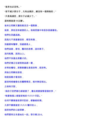 “後來也必沒有。”
“若不減少那日子，凡有血氣的，總沒有一個得救的；”
“只是爲選民，那日子必減少了。”
這時期就是“大災難”。
後來主耶穌又讓我看見另一個異象，
就是，那些沒有被提的人。我相信當中有很多是基督徒。
他們在到處逃跑。
因爲凡不是基督徒的，都沒有跑，
到處都有警察，到處都是人，
他們逃跑，害怕，驚恐的表情，逃向車子、
逃向船隻、逃到山上。
他們不知道去那裏才好。
他們好像正在被怪物追趕一樣，
非常的懼怕，那景象實在是很恐怖，很恐怖。
然後主耶穌告訴我，
祂說我剛才看到的，
跟到時候會發生的實際情況，根本無從相比。
之後祂又說，
“我的子民們都已經被提了，撒旦將要接管這個世界，”
“牠要每個人都接受牠的“六六六”印記。”
任何不願意接受那印記的，都會被砍頭。
凡那不願意接受“六六六”獸印的人，
就把他們的心給耶穌，
他們要和主永遠地在一起。啓示錄 20:4。
 