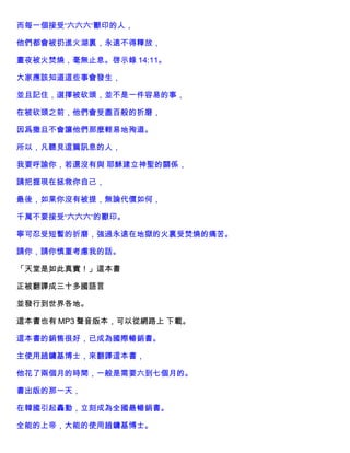 而每一個接受“六六六”獸印的人，
他們都會被扔進火湖裏，永遠不得釋放，
晝夜被火焚燒，毫無止息。啓示錄 14:11。
大家應該知道這些事會發生，
並且記住，選擇被砍頭，並不是一件容易的事，
在被砍頭之前，他們會受盡百般的折磨，
因爲撒旦不會讓他們那麼輕易地殉道。
所以，凡聽見這篇訊息的人，
我要呼諭你，若還沒有與 耶穌建立神聖的關係，
請把握現在拯救你自己，
最後，如果你沒有被提，無論代價如何，
千萬不要接受“六六六”的獸印。
寧可忍受短暫的折磨，強過永遠在地獄的火裏受焚燒的痛苦。
請你，請你慎重考慮我的話。
「天堂是如此真實！」這本書
正被翻譯成三十多國語言
並發行到世界各地。
這本書也有 MP3 聲音版本，可以從網路上 下載。
這本書的銷售很好，已成為國際暢銷書。
主使用趙鏞基博士，來翻譯這本書，
他花了兩個月的時間，一般是需要六到七個月的。
書出版的那一天，
在韓國引起轟動，立刻成為全國最暢銷書。
全能的上帝，大能的使用趙鏞基博士。
 