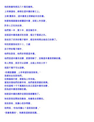 他的教會有將近八十萬名會衆。
上帝揀選他，參與在這本書的事工上。
主啊 讚美祢，這本書是主耶穌給末世的書。
祂要每個基督徒都讀這本書，並對人作見證，
許多人正在如此做，
他們買一本，買十本，甚至幾百本，
並說這本書是最好的見證，僅次于聖經之外。
我收到了好多的電子郵件，都沒有時間去做自己的事了。
特別是當我收到十二、三歲
孩子們的電子郵件，
他們告訴我，他們非常愛這本書。
他們因這本書而改變，更愛耶穌了，並稱這本書是耶穌的書。
有人問我，是否可以退學，去做上帝的工作？
我說千萬不可以退學。
“你應該讀書，上帝希望你接受教育。”
我都如此告訴他們。
但無論做什麽，都要為上帝而做。
當我回復他們的郵件時，他們都是那麼的高興。
你知道嗎？千千萬萬的生命正因這本書而改變，
因為這本書是耶穌的書。
祂對這本書的應許從頭到尾都實現了。
祂告訴我從開始到最後，他會負全部責任。
我告訴祂，我擔心很多問題，
祂問我，“你為何擔心？這是我的書，”
“我會負責的”； 祂總是這麽跟我講。.
 