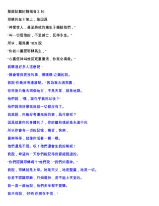 聖經記載約翰福音 3:16
耶穌死在十架上，是因爲
“神愛世人，甚至將他的獨生子賜給他們，”
“叫一切信他的，不至滅亡，反得永生。”
所以，羅馬書 10:9 說
“你若口裏認耶穌爲主，”
“心裏信神叫他從死裏復活，你就必得救。”
我聽過好多人這麽說：
“誰會管我死後的事，嘿嘿嘿”之類的話。
我說“你最好考慮清楚。” 因為我去過那裏，
你死後只會去兩個地方，不是天堂，就是地獄。
他們說，“嘿，誰在乎我死以後？”
他們說得好像死後就一切都沒有了。
我就說，你最好考慮死後的事，爲什麽呢？
因爲就算你死身體死了，你的靈和魂卻是永遠不死
所以你會有一切的記憶，痛苦，快樂，
喜樂等等，就像你活著一模一樣。
他們還是不信。哎！他們還會生我的氣呢！
我說，希望有一天你們能記得我曾經說過的。
“你們認識耶穌嗎？”他們說：“我們知道神。”
我說，耶穌就是上帝。祂是天父，祂是聖靈，祂是一切。
你若不認識耶穌，只知道神，是不能上天堂的。
我一直一直地說，他們多半都不要聽。
我只有說，“好吧 你現在不信，”
 