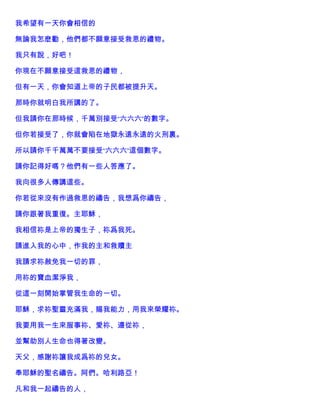 我希望有一天你會相信的
無論我怎麽勸，他們都不願意接受救恩的禮物。
我只有說，好吧！
你現在不願意接受這救恩的禮物，
但有一天，你會知道上帝的子民都被提升天。
那時你就明白我所講的了。
但我請你在那時候，千萬別接受“六六六”的數字。
但你若接受了，你就會陷在地獄永遠永遠的火刑裏。
所以請你千千萬萬不要接受“六六六”這個數字。
請你記得好嗎？他們有一些人答應了。
我向很多人傳講這些。
你若從來沒有作過救恩的禱告，我想爲你禱告，
請你跟著我重復。主耶穌，
我相信祢是上帝的獨生子，祢爲我死。
請進入我的心中，作我的主和救贖主
我請求祢赦免我一切的罪，
用祢的寶血潔淨我，
從這一刻開始掌管我生命的一切。
耶穌，求祢聖靈充滿我，賜我能力，用我來榮耀祢。
我要用我一生來服事祢、愛祢、遵從祢，
並幫助別人生命也得著改變。
天父，感謝祢讓我成爲祢的兒女。
奉耶穌的聖名禱告。阿們。哈利路亞！
凡和我一起禱告的人，
 
