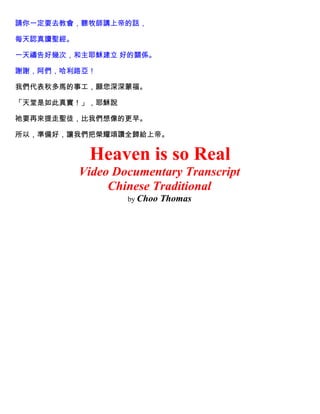 請你一定要去教會，聽牧師講上帝的話，
每天認真讀聖經。
一天禱告好幾次，和主耶穌建立 好的關係。
謝謝，阿們，哈利路亞！
我們代表秋多馬的事工，願您深深蒙福。
「天堂是如此真實！」，耶穌說
祂要再來提走聖徒，比我們想像的更早。
所以，準備好，讓我們把榮耀頌讚全歸給上帝。
Heaven is so Real
Video Documentary Transcript
Chinese Traditional
by Choo Thomas
 