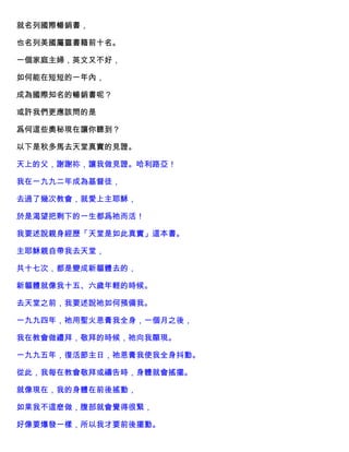 就名列國際暢銷書，
也名列美國屬靈書籍前十名。
一個家庭主婦，英文又不好，
如何能在短短的一年內，
成為國際知名的暢銷書呢？
或許我們更應該問的是
爲何這些奧秘現在讓你聽到？
以下是秋多馬去天堂真實的見證。
天上的父，謝謝祢，讓我做見證。哈利路亞！
我在一九九二年成為基督徒，
去過了幾次教會，就愛上主耶穌，
於是渴望把剩下的一生都爲祂而活！
我要述說親身經歷「天堂是如此真實」這本書。
主耶穌親自帶我去天堂，
共十七次，都是變成新軀體去的，
新軀體就像我十五、六歲年輕的時候。
去天堂之前，我要述說祂如何預備我。
一九九四年，祂用聖火恩膏我全身，一個月之後，
我在教會做禮拜，敬拜的時候，祂向我顯現。
一九九五年，復活節主日，祂恩膏我使我全身抖動。
從此，我每在教會敬拜或禱告時，身體就會搖擺。
就像現在，我的身體在前後搖動，
如果我不這麽做，腹部就會覺得很緊，
好像要爆發一樣，所以我才要前後擺動。
 