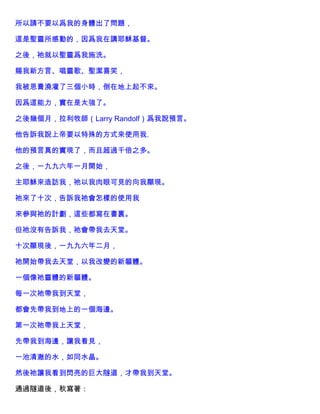 所以請不要以爲我的身體出了問題，
這是聖靈所感動的，因爲我在講耶穌基督。
之後，祂就以聖靈爲我施洗。
賜我新方言、唱靈歌、聖潔喜笑，
我被恩膏澆灌了三個小時，倒在地上起不來。
因爲這能力，實在是太強了。
之後幾個月，拉利牧師（Larry Randolf）爲我說預言。
他告訴我說上帝要以特殊的方式來使用我.
他的預言真的實現了，而且超過千倍之多。
之後，一九九六年一月開始，
主耶穌來造訪我，祂以我肉眼可見的向我顯現。
祂來了十次，告訴我祂會怎樣的使用我
來參與祂的計劃，這些都寫在書裏。
但祂沒有告訴我，祂會帶我去天堂。
十次顯現後，一九九六年二月，
祂開始帶我去天堂，以我改變的新軀體。
一個像祂靈體的新軀體。
每一次祂帶我到天堂，
都會先帶我到地上的一個海邊。
第一次祂帶我上天堂，
先帶我到海邊，讓我看見，
一池清澈的水，如同水晶。
然後祂讓我看到閃亮的巨大隧道，才帶我到天堂。
通過隧道後，秋寫著：
 