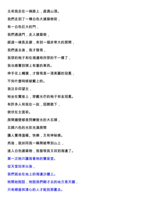 主和我走在一條路上，直通山頂。
我們走到了一棟白色大建築物前，
有一白色巨大的門，
我們通過門，走入建築物，
經過一條長走廊，來到一個非常大的房間，
我們進去後，我才發現，
我穿的袍子和在海邊時所穿的不一樣了，
我也感覺到頭上有重的東西。
伸手往上觸摸，才發現是一頂美麗的冠冕，
不知什麼時候被戴上的。
我注目仰望主，
祂坐在寶座上，穿戴光芒的袍子和金冠冕。
有許多人和我在一起，屈膝跪下，
俯伏在主面前。
房間牆壁都是閃爍發光的大石頭，
五顔六色的光彩充滿房間
讓人覺得溫暖、快樂，又有神秘感。
然後，就如同我一瞬間被帶到山上，
進入白色建築物，我發現我又回到海邊了。
第一次祂只讓我看祂的寶座室。
從天堂回來以後，
我們就坐在地上的海邊沙灘上。
祂開始說話，祂說我們剛才去的地方是天國，
只有順服和清心的人才能到那裏去。
 