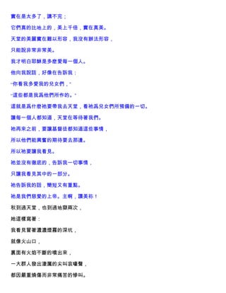 實在是太多了，講不完；
它們真的比地上的，美上千倍，實在真美。
天堂的美麗實在難以形容，我沒有辦法形容，
只能說非常非常美。
我才明白耶穌是多麽愛每一個人。
他向我說話，好像在告訴我：
“你看我多愛我的兒女們，”
“這些都是我爲他們所作的。”
這就是爲什麽祂要帶我去天堂，看祂爲兒女們所預備的一切。
讓每一個人都知道，天堂在等待著我們。
祂再來之前，要讓基督徒都知道這些事情，
所以他們能興奮的期待要去那邊。
所以祂要讓我看見。
祂並沒有徹底的，告訴我一切事情，
只讓我看見其中的一部分。
祂告訴我的話，簡短又有重點。
祂是我們慈愛的上帝。主啊，讚美祢！
秋到過天堂，也到過地獄兩次，
她這樣寫著：
我看見冒著濃濃煙霧的深坑，
就像火山口，
裏面有火焰不斷的噴出來，
一大群人發出淒厲的尖叫哀嚎聲，
都因嚴重燒傷而非常痛苦的慘叫。
 