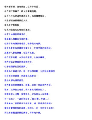 他們都赤裸，沒有頭髮，站得非常近，
他們蠕行像蟲子，被火焰團團包圍。
沒有人可以從這坑裏逃出去，坑的牆壁極深，
坑壁都燃燒著熾熱的火炭。
雖然主沒有說話，
但我知道我站在地獄的邊緣。
在天上祂讓我所看見的，
都是讓人興奮及可畏的事。
但接下來祂讓我看地獄，祂帶我去地獄。
我首先看見的是裏面充滿了火，又深又黑的無底坑。
那裏的人都是裸體，也沒有毛髮。
他們沒有毛髮，也沒有衣服穿，全身赤裸著，
他們彼此之間都站得非常的近，
似乎他們都在互相推擠，
都是爲了躲避火焰。每一次他們移動，火焰就如影隨形
前前後後的跟著，到處都充滿著火，
這些人都站得那麼近。
他們看起來那麼痛苦、哀傷，我忍不住爲他們大哭。
祂第二次帶我去地獄，我又看見同樣那些人，
我聽見有人出聲，我望過去，好多東方人在那裏。
有一位女子，一直向我招手，說“好燙，好燙……”
我看著她，我們眼目互相對看，哦，那是我的媽媽！
當我發覺那是我的母親，我的心一沈，立刻哭了出來！
我從未感覺過那樣的痛苦，非常地心痛。
 