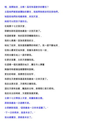 哦，我開始哭，主啊！爲何有這麽多的嬰兒？
主說他們都是被墮胎的嬰兒，我就問祂將如何安排他們。
祂說若他們的母親得救，來到天堂，
她就可以把孩子接回去。
在她第十七次到天堂，
耶穌告訴秋這是她最後一次到天堂了。
秋這麽寫著：祂的話深深觸動我的心，
我的心真痛！因為我愛我的主，
祂站了起來，我知道是離開的時候了。我一直不斷地哭，
但我心裏肯定地知道，我會永遠和主在一起，
而祂也會在地上一直伴著我。
在更衣室裏，主的天使擁抱我。
在這樣一個充滿愛的地方，實在令人興奮
無論何時都滿溢著關懷和諒解。
更衣的時候，我猜想亞伯拉罕，
和那位天使都知道這是我最後一次來天堂了。
我走出更衣室，天使再次擁抱我。
這位天使有金髮，飄逸的白袍，表情既仁慈又柔和。
我走向主的時候，天使對我微笑著。
主第十七次帶我上天堂，祂讓我看白雲。
那是我最後一次遊歷天堂。
主耶穌對我說，“這是最後一次你來這裏了。”
“下一次你再來，就是末世了。”
我也感覺到，那將是末世了。
 
