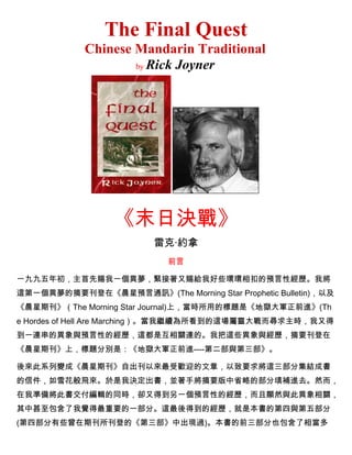 The Final Quest
Chinese Mandarin Traditional
by Rick Joyner
《末日決戰》
雷克·約拿
前言
一九九五年初，主首先賜我一個異夢，緊接著又賜給我好些環環相扣的預言性經歷。我將
這第一個異夢的摘要刊登在《晨星預言通訊》(The Morning Star Prophetic Bulletin)，以及
《晨星期刊》（The Morning Star Journal)上，當時所用的標題是《地獄大軍正前進》(Th
e Hordes of Hell Are Marching）。當我繼續為所看到的這場屬靈大戰而尋求主時，我又得
到一連串的異象與預言性的經歷，這都是互相關連的。我把這些異象與經歷，摘要刊登在
《晨星期刊》上，標題分別是：《地獄大軍正前進----第二部與第三部》。
後來此系列變成《晨星期刊》自出刊以來最受歡迎的文章，以致要求將這三部分集結成書
的信件，如雪花般飛來。於是我決定出書，並著手將摘要版中省略的部分填補進去。然而，
在我準備將此書交付編輯的同時，卻又得到另一個預言性的經歷，而且顯然與此異象相關，
其中甚至包含了我覺得最重要的一部分。這最後得到的經歷，就是本書的第四與第五部分
(第四部分有些曾在期刊所刊登的《第三部》中出現過)。本書的前三部分也包含了相當多
 