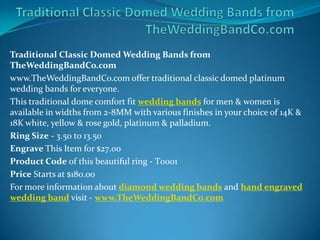 Traditional Classic Domed Wedding Bands from
TheWeddingBandCo.com
www.TheWeddingBandCo.com offer traditional classic domed platinum
wedding bands for everyone.
This traditional dome comfort fit wedding bands for men & women is
available in widths from 2-8MM with various finishes in your choice of 14K &
18K white, yellow & rose gold, platinum & palladium.
Ring Size - 3.50 to 13.50
Engrave This Item for $27.00
Product Code of this beautiful ring - T0001
Price Starts at $180.00
For more information about diamond wedding bands and hand engraved
wedding band visit - www.TheWeddingBandCo.com
 