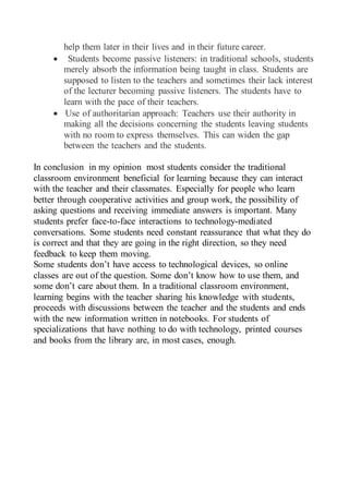 help them later in their lives and in their future career.
 Students become passive listeners: in traditional schools, students
merely absorb the information being taught in class. Students are
supposed to listen to the teachers and sometimes their lack interest
of the lecturer becoming passive listeners. The students have to
learn with the pace of their teachers.
 Use of authoritarian approach: Teachers use their authority in
making all the decisions concerning the students leaving students
with no room to express themselves. This can widen the gap
between the teachers and the students.
In conclusion in my opinion most students consider the traditional
classroom environment beneficial for learning because they can interact
with the teacher and their classmates. Especially for people who learn
better through cooperative activities and group work, the possibility of
asking questions and receiving immediate answers is important. Many
students prefer face-to-face interactions to technology-mediated
conversations. Some students need constant reassurance that what they do
is correct and that they are going in the right direction, so they need
feedback to keep them moving.
Some students don’t have access to technological devices, so online
classes are out of the question. Some don’t know how to use them, and
some don’t care about them. In a traditional classroom environment,
learning begins with the teacher sharing his knowledge with students,
proceeds with discussions between the teacher and the students and ends
with the new information written in notebooks. For students of
specializations that have nothing to do with technology, printed courses
and books from the library are, in most cases, enough.
 