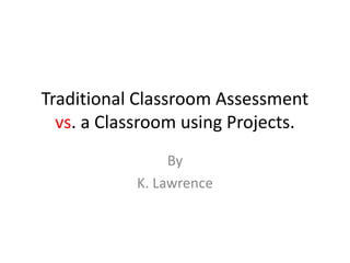 Traditional Classroom Assessment
  vs. a Classroom using Projects.
                By
           K. Lawrence
 