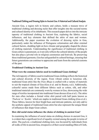 Traditional Clothing and Dressing Styles in Ancient Goa: A Historical and Cultural Analysis.
Ancient Goa, a region rich in history and culture, holds a treasure trove of
traditional clothing and dressing styles that offer insights into the societal norms
and cultural identity of its inhabitants. This research paper delves into the intricate
tapestry of traditional clothing in Ancient Goa, exploring the fabrics, social
influences, and key elements that defined the attire of men and women.
Additionally, the paper examines the evolution of dressing styles in Goa,
particularly under the influence of Portuguese colonisation and other external
cultural factors, shedding light on how climate and geography shaped the choice
of clothing materials. Understanding the significance of traditional clothing in
Goan culture is paramount, as it not only reflects the cultural identity of the people
but also plays a pivotal role in religious ceremonies and festivals. By preserving
these traditional garments, Goa has safeguarded its cultural heritage, ensuring that
future generations can continue to appreciate and learn from the sartorial customs
of the past.
Traditional Clothing in Ancient Goa
What were the common fabrics used in traditional Goan clothing?
The rich tapestry of fabrics used in traditional Goan clothing reflects the historical
and cultural diversity of the region. From vibrant cotton to luxurious silk,
traditional Goan attire like the Pano Bhaju is crafted with a variety of materials
to suit the tropical climate of Goa (Goa et al. and its Beauty, n.d.). Additionally,
colourful sarees made from different fabrics such as cotton, silk, and other
traditional materials are commonly worn by women in Goa, showcasing the wide
range of textiles incorporated into traditional Goan dresses (Goa et al.). The attire
for men often includes a formal white shirt paired with half pants known as
‘Pudvem’or ‘Kashti,’ which are staples in traditional Goan clothing (Goa et al.).
These fabrics, known for their bright hues and intricate patterns, not only add to
the aesthetic appeal of traditional Goan attire but also represent the unique blend
of influences that shape Goan culture.
How did social status influence the choice of clothing in ancient Goa?
In examining the influence of social status on clothing choices in ancient Goa, it
is evident that a significant level of equality existed among the people in terms of
attire. The pudvem, a traditional clothing item, was favoured by individuals from
all walks of life in ancient Goa, irrespective of their social standing (Men of Cloth,
 