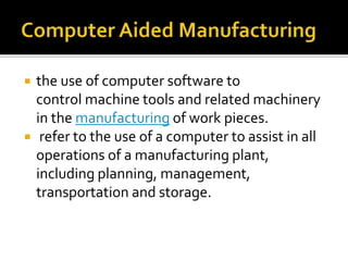  the use of computer software to
control machine tools and related machinery
in the manufacturing of work pieces.
 refer to the use of a computer to assist in all
operations of a manufacturing plant,
including planning, management,
transportation and storage.
 