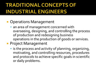  Operations Management
 an area of management concerned with
overseeing, designing, and controlling the process
of production and redesigning business
operations in the production of goods or services.
 Project Management
 is the process and activity of planning, organizing,
motivating, and controlling resources, procedures
and protocols to achieve specific goals in scientific
or daily problems.
 