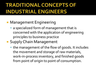  Management Engineering
 a specialized form of management that is
concerned with the application of engineering
principles to business practice
 Supply Chain Management
 the management of the flow of goods. It includes
the movement and storage of raw materials,
work-in-process inventory, and finished goods
from point of origin to point of consumption.
 