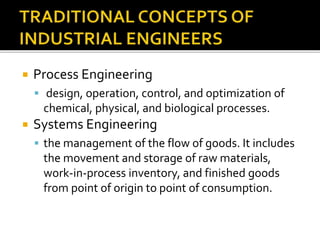  Process Engineering
 design, operation, control, and optimization of
chemical, physical, and biological processes.
 Systems Engineering
 the management of the flow of goods. It includes
the movement and storage of raw materials,
work-in-process inventory, and finished goods
from point of origin to point of consumption.
 