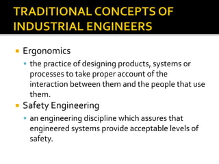  Ergonomics
 the practice of designing products, systems or
processes to take proper account of the
interaction between them and the people that use
them.
 Safety Engineering
 an engineering discipline which assures that
engineered systems provide acceptable levels of
safety.
 