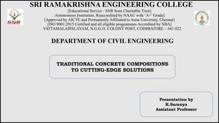 SRI RAMAKRISHNA ENGINEERING COLLEGE
[Educational Service : SNR Sons Charitable Trust]
[Autonomous Institution, Reaccredited by NAAC with ‘A+’ Grade]
[Approved by AICTE and Permanently Affiliated to Anna University, Chennai]
[ISO 9001:2015 Certified and all eligible programmes Accredited by NBA]
VATTAMALAIPALAYAM, N.G.G.O. COLONY POST, COIMBATORE – 641 022.
DEPARTMENT OF CIVIL ENGINEERING
Presentation by
K.Saranya
Assistant Professor
TRADITIONAL CONCRETE COMPOSITIONS
TO CUTTING-EDGE SOLUTIONS
 