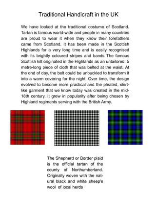 Traditional Handicraft in the UK
We have looked at the traditional costume of Scotland.
Tartan is famous world-wide and people in many countries
are proud to wear it when they know their forefathers
came from Scotland. It has been made in the Scottish
Highlands for a very long time and is easily recognised
with its brightly coloured stripes and bands The famous
Scottish kilt originated in the Highlands as an untailored, 5
metre-long piece of cloth that was belted at the waist. At
the end of day, the belt could be unbuckled to transform it
into a warm covering for the night. Over time, the design
evolved to become more practical and the pleated, skirt-
like garment that we know today was created in the mid-
18th century. It grew in popularity after being chosen by
Highland regiments serving with the British Army.
The Shepherd or Border plaid
is the official tartan of the
county of Northumberland.
Originally woven with the nat-
ural black and white sheep's
wool of local herds
 