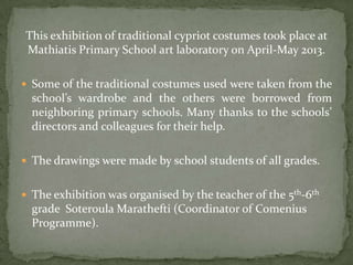 This exhibition of traditional cypriot costumes took place at
Mathiatis Primary School art laboratory on April-May 2013.
 Some of the traditional costumes used were taken from the
school’s wardrobe and the others were borrowed from
neighboring primary schools. Many thanks to the schools’
directors and colleagues for their help.
 The drawings were made by school students of all grades.
 The exhibition was organised by the teacher of the 5th-6th
grade Soteroula Marathefti (Coordinator of Comenius
Programme).
 