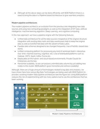 • Although all the above steps can be done efficiently with BDB Platform there is a
need to bring the data in a Pipeline based Architecture to give seamless analytics.
Modern pipeline architectures
The modern pipeline architect is an evolution from the previous one integrating new data
sources and using new computing paradigms as well as the integration of IOT data, artificial
intelligence, machine learning algorithm, Deep Learning, and cognitive computing.
In this new approach, we have a pipeline engine with the following features:
• Unified data architecture for all the data sources irrespective of the original structure.
Integration with existing data marts and data warehouses help to keep the original
data as well as transformed data with the advent of Data Lakes.
• Flexible data schemas designed to be changed frequently. Use of NoSQL-based data
stores.
• Unified computing platform for processing any kind of workload (batch, interactive,
real- time, machine learning, cognitive, etc.). Use of distributed platforms such as
Hadoop, HDFS, Spark, Kafka, Flume etc.
• Deployable on the hybrid- and cloud-based environments. Private Clouds for
Enterprises are the key.
• Horizontal scalability, so we can process unlimited data volume by just adding new
nodes to the cluster. (BDB platform gives horizontal and vertical scalability)
Although, there are a huge amount of technologies related to big data and analytics, we
have shown here how various Big Data Technologies are being used with BDB Platform to
provide a working modern data pipeline architecture (see the figure 02). Using BDB platform
reduces the risk of experimenting with too many options but to use the architecture that has
been working.
 